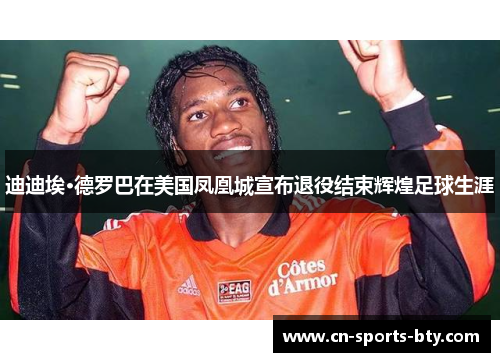 迪迪埃·德罗巴在美国凤凰城宣布退役结束辉煌足球生涯
